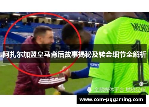 阿扎尔加盟皇马背后故事揭秘及转会细节全解析