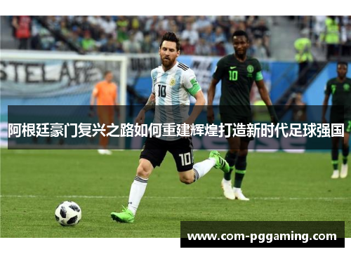 阿根廷豪门复兴之路如何重建辉煌打造新时代足球强国