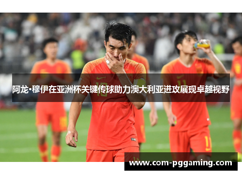 阿龙·穆伊在亚洲杯关键传球助力澳大利亚进攻展现卓越视野