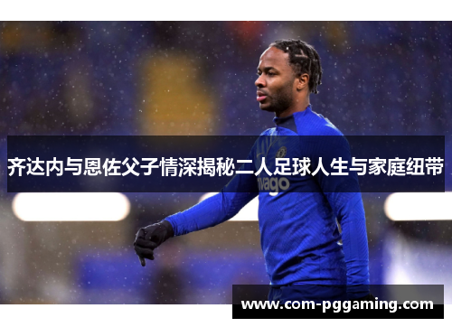 齐达内与恩佐父子情深揭秘二人足球人生与家庭纽带