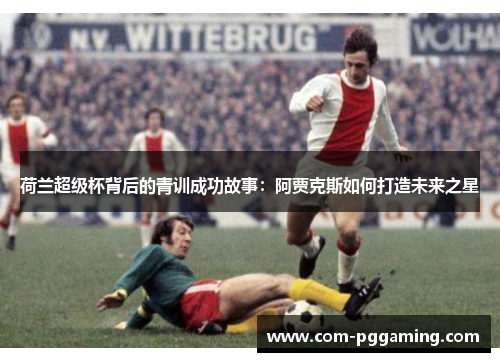 荷兰超级杯背后的青训成功故事：阿贾克斯如何打造未来之星