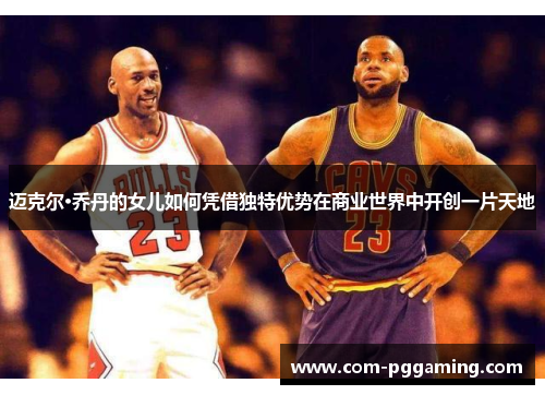 迈克尔·乔丹的女儿如何凭借独特优势在商业世界中开创一片天地