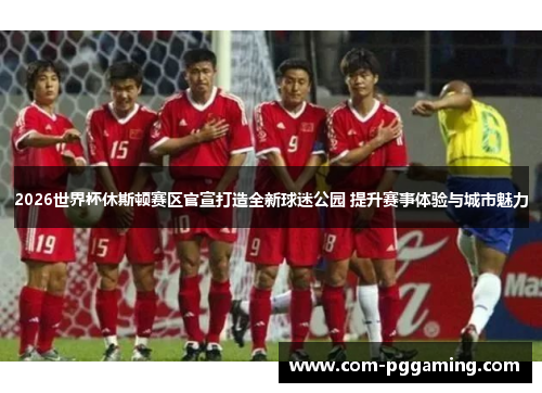 2026世界杯休斯顿赛区官宣打造全新球迷公园 提升赛事体验与城市魅力