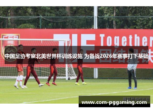 中国足协考察北美世界杯训练设施 为备战2026年赛事打下基础