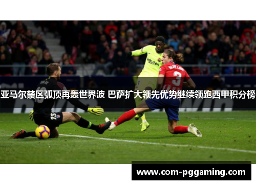 亚马尔禁区弧顶再轰世界波 巴萨扩大领先优势继续领跑西甲积分榜
